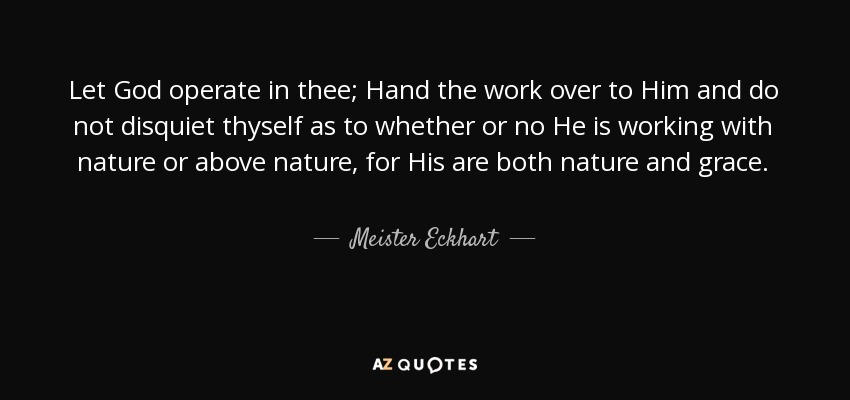 Let God operate in thee; Hand the work over to Him and do not disquiet thyself as to whether or no He is working with nature or above nature, for His are both nature and grace. - Meister Eckhart