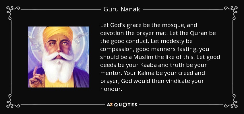 Let God's grace be the mosque, and devotion the prayer mat. Let the Quran be the good conduct. Let modesty be compassion, good manners fasting, you should be a Muslim the like of this. Let good deeds be your Kaaba and truth be your mentor. Your Kalma be your creed and prayer, God would then vindicate your honour. - Guru Nanak