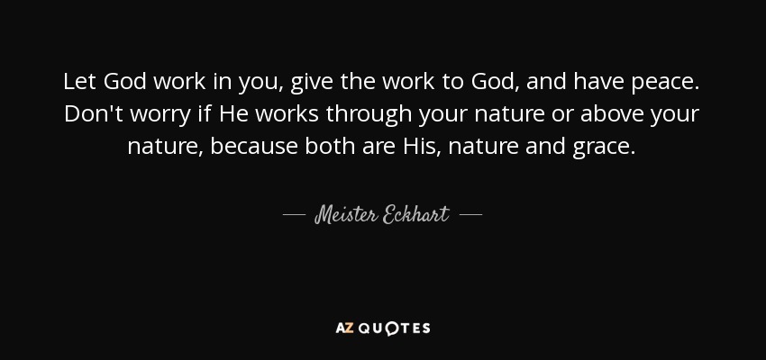 Let God work in you, give the work to God, and have peace. Don't worry if He works through your nature or above your nature, because both are His, nature and grace. - Meister Eckhart