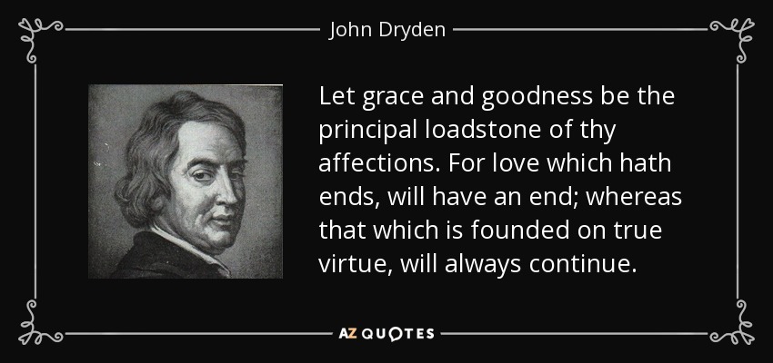 Let grace and goodness be the principal loadstone of thy affections. For love which hath ends, will have an end; whereas that which is founded on true virtue, will always continue. - John Dryden