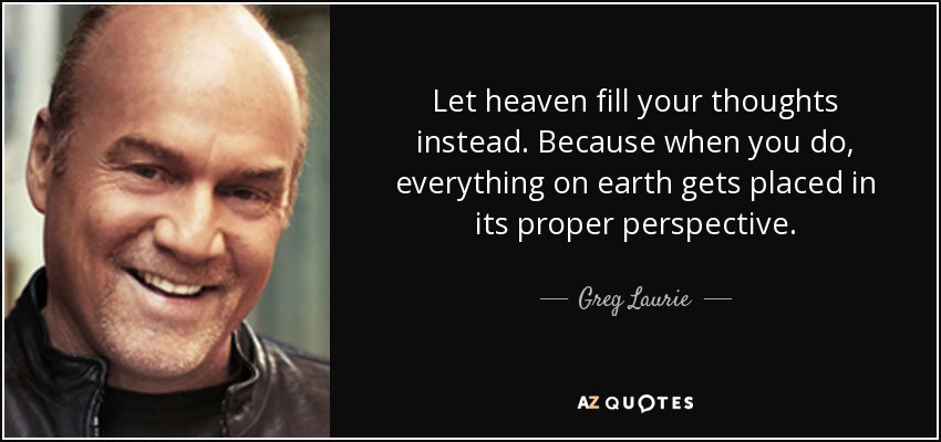 Let heaven fill your thoughts instead. Because when you do, everything on earth gets placed in its proper perspective. - Greg Laurie