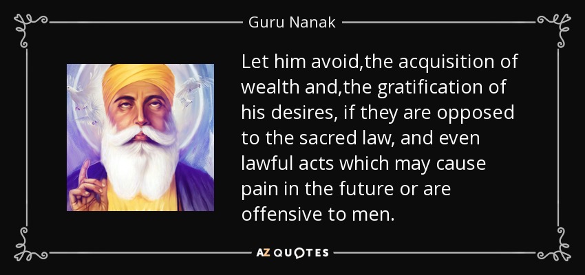 Let him avoid ,the acquisition of wealth and ,the gratification of his desires, if they are opposed to the sacred law, and even lawful acts which may cause pain in the future or are offensive to men. - Guru Nanak