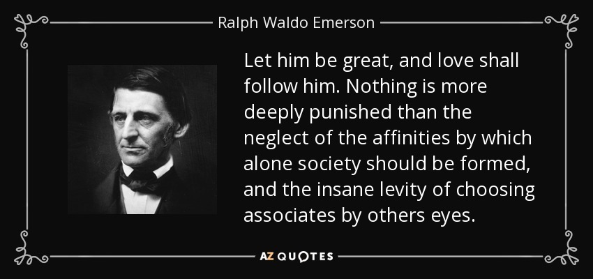 Let him be great, and love shall follow him. Nothing is more deeply punished than the neglect of the affinities by which alone society should be formed, and the insane levity of choosing associates by others eyes. - Ralph Waldo Emerson