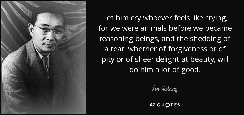 Let him cry whoever feels like crying, for we were animals before we became reasoning beings, and the shedding of a tear, whether of forgiveness or of pity or of sheer delight at beauty, will do him a lot of good. - Lin Yutang