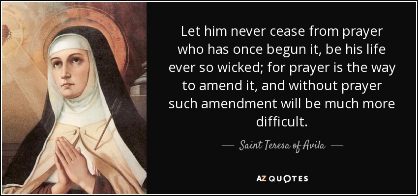 Let him never cease from prayer who has once begun it, be his life ever so wicked; for prayer is the way to amend it, and without prayer such amendment will be much more difficult. - Teresa of Avila