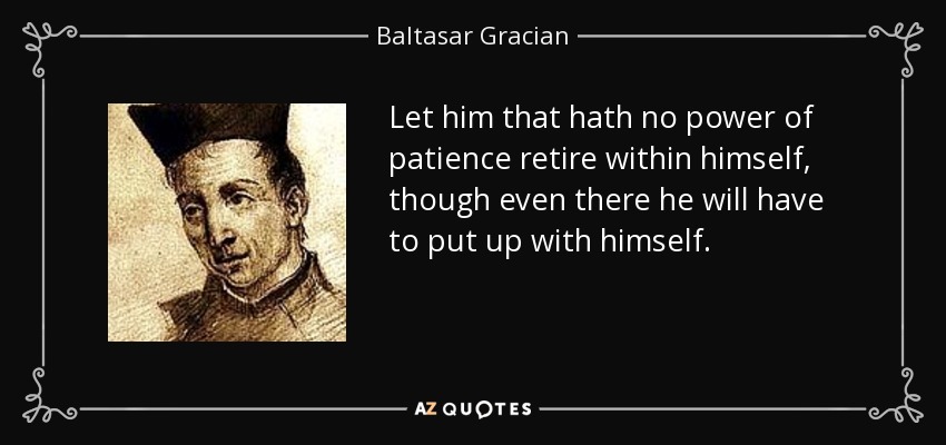 Let him that hath no power of patience retire within himself, though even there he will have to put up with himself. - Baltasar Gracian