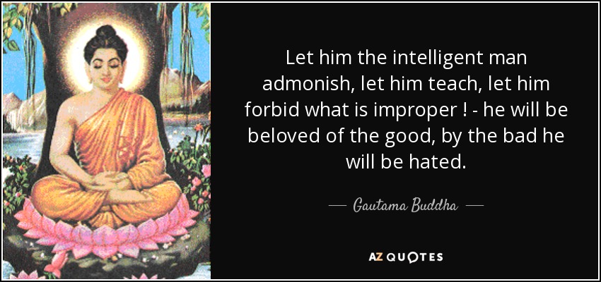 Let him the intelligent man admonish, let him teach, let him forbid what is improper ! - he will be beloved of the good, by the bad he will be hated. - Gautama Buddha