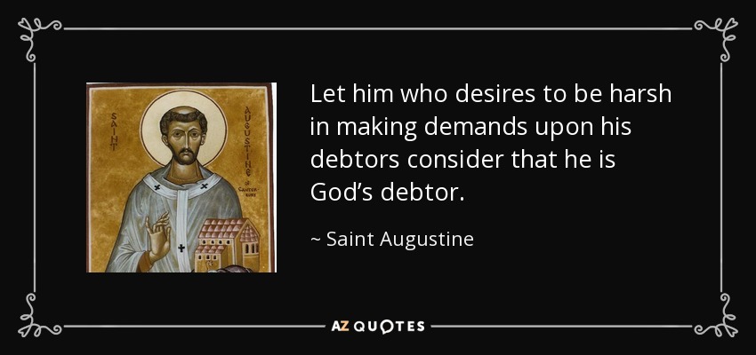 Let him who desires to be harsh in making demands upon his debtors consider that he is God’s debtor. - Saint Augustine