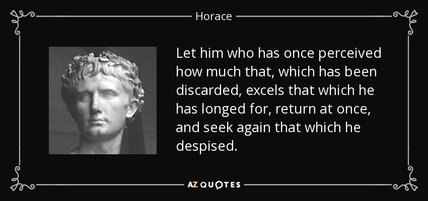 Let him who has once perceived how much that, which has been discarded, excels that which he has longed for, return at once, and seek again that which he despised. - Horace