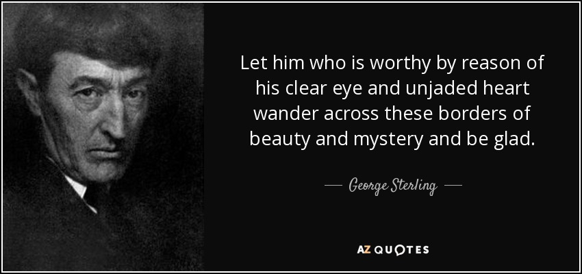 Let him who is worthy by reason of his clear eye and unjaded heart wander across these borders of beauty and mystery and be glad. - George Sterling