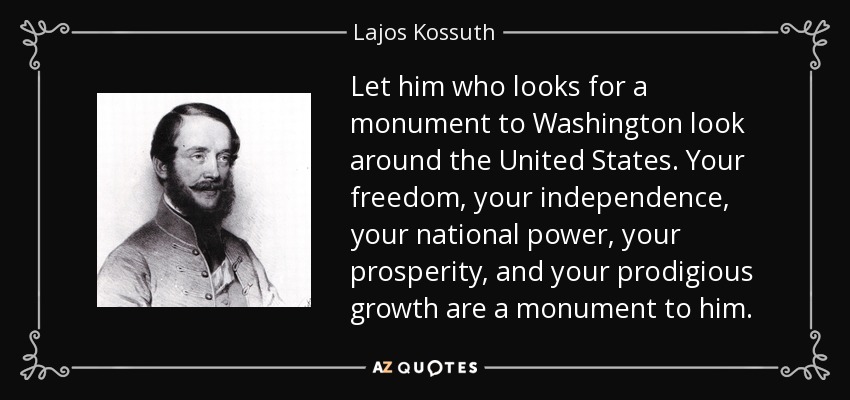 Let him who looks for a monument to Washington look around the United States. Your freedom, your independence, your national power, your prosperity, and your prodigious growth are a monument to him. - Lajos Kossuth