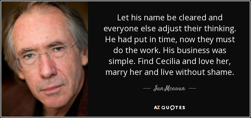 Let his name be cleared and everyone else adjust their thinking. He had put in time, now they must do the work. His business was simple. Find Cecilia and love her, marry her and live without shame. - Ian Mcewan