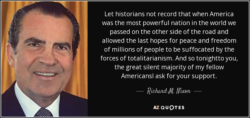 Let historians not record that when America was the most powerful nation in the world we passed on the other side of the road and allowed the last hopes for peace and freedom of millions of people to be suffocated by the forces of totalitarianism. And so tonightto you, the great silent majority of my fellow AmericansI ask for your support. - Richard M. Nixon