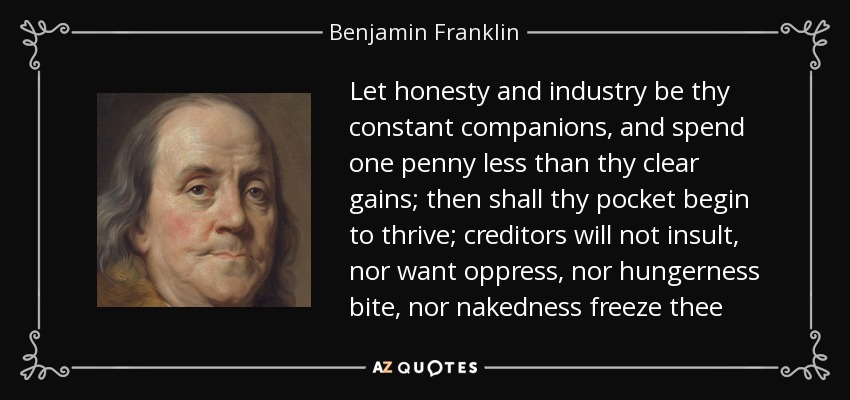 Let honesty and industry be thy constant companions, and spend one penny less than thy clear gains; then shall thy pocket begin to thrive; creditors will not insult, nor want oppress, nor hungerness bite, nor nakedness freeze thee - Benjamin Franklin