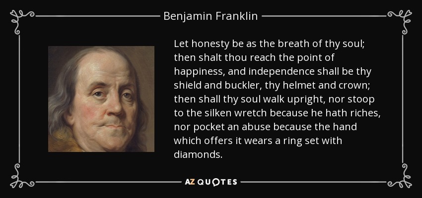 Let honesty be as the breath of thy soul; then shalt thou reach the point of happiness, and independence shall be thy shield and buckler, thy helmet and crown; then shall thy soul walk upright, nor stoop to the silken wretch because he hath riches, nor pocket an abuse because the hand which offers it wears a ring set with diamonds. - Benjamin Franklin