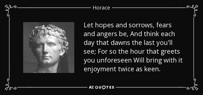 Let hopes and sorrows, fears and angers be, And think each day that dawns the last you'll see; For so the hour that greets you unforeseen Will bring with it enjoyment twice as keen. - Horace