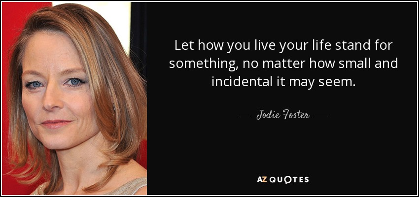 Let how you live your life stand for something, no matter how small and incidental it may seem. - Jodie Foster