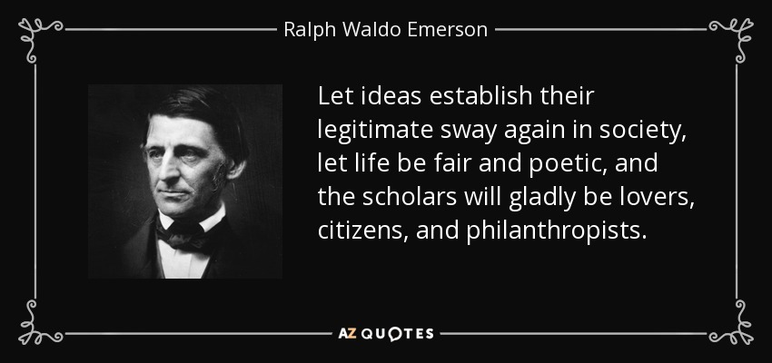 Let ideas establish their legitimate sway again in society, let life be fair and poetic, and the scholars will gladly be lovers, citizens, and philanthropists. - Ralph Waldo Emerson