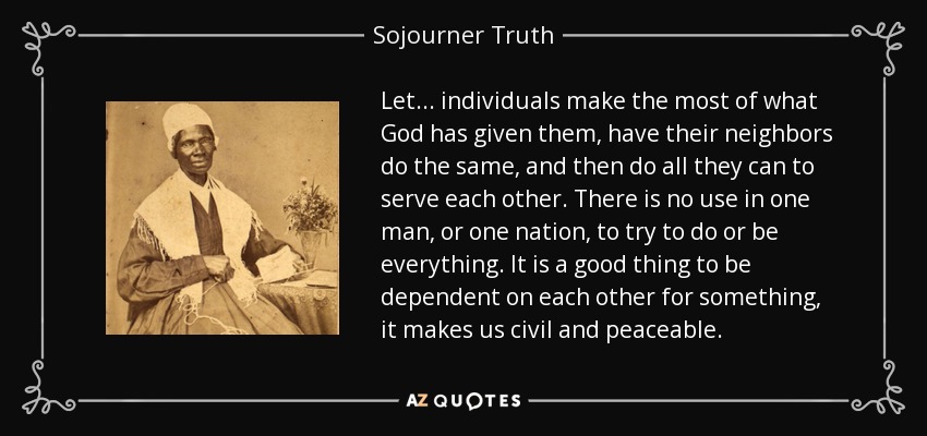 Let ... individuals make the most of what God has given them, have their neighbors do the same, and then do all they can to serve each other. There is no use in one man, or one nation, to try to do or be everything. It is a good thing to be dependent on each other for something, it makes us civil and peaceable. - Sojourner Truth