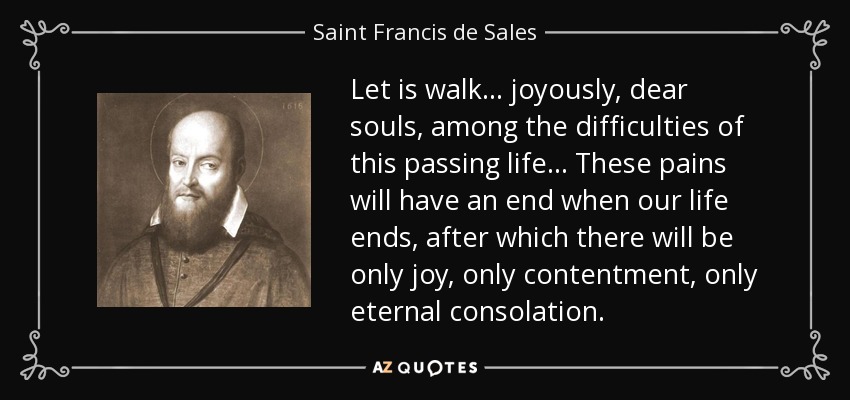 Let is walk ... joyously, dear souls, among the difficulties of this passing life ... These pains will have an end when our life ends, after which there will be only joy, only contentment, only eternal consolation. - Saint Francis de Sales