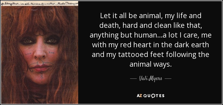 Let it all be animal, my life and death, hard and clean like that, anything but human...a lot I care, me with my red heart in the dark earth and my tattooed feet following the animal ways. - Vali Myers
