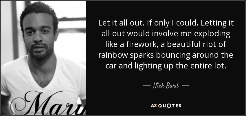 Let it all out. If only I could. Letting it all out would involve me exploding like a firework, a beautiful riot of rainbow sparks bouncing around the car and lighting up the entire lot. - Nick Burd