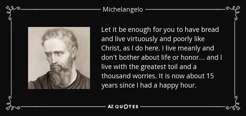 Let it be enough for you to have bread and live virtuously and poorly like Christ, as I do here. I live meanly and don't bother about life or honor ... and I live with the greatest toil and a thousand worries. It is now about 15 years since I had a happy hour. - Michelangelo