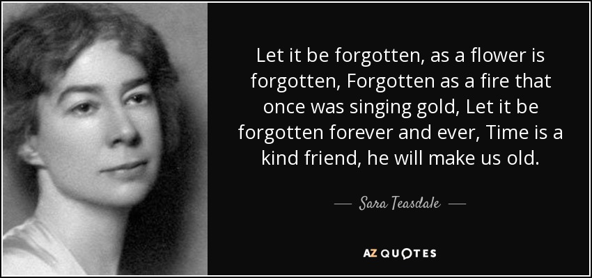 Let it be forgotten, as a flower is forgotten, Forgotten as a fire that once was singing gold, Let it be forgotten forever and ever, Time is a kind friend, he will make us old. - Sara Teasdale