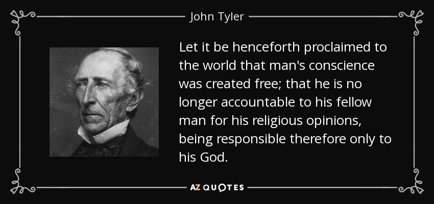 Let it be henceforth proclaimed to the world that man's conscience was created free; that he is no longer accountable to his fellow man for his religious opinions, being responsible therefore only to his God. - John Tyler