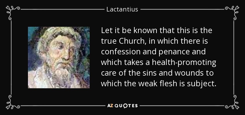 Let it be known that this is the true Church, in which there is confession and penance and which takes a health-promoting care of the sins and wounds to which the weak flesh is subject. - Lactantius