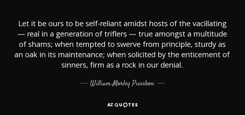 Let it be ours to be self-reliant amidst hosts of the vacillating — real in a generation of triflers — true amongst a multitude of shams; when tempted to swerve from principle, sturdy as an oak in its maintenance; when solicited by the enticement of sinners, firm as a rock in our denial. - William Morley Punshon