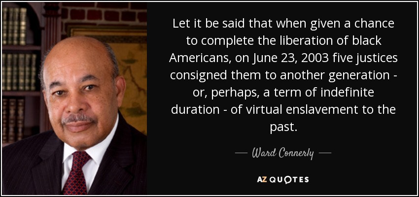 Let it be said that when given a chance to complete the liberation of black Americans, on June 23, 2003 five justices consigned them to another generation - or, perhaps, a term of indefinite duration - of virtual enslavement to the past. - Ward Connerly