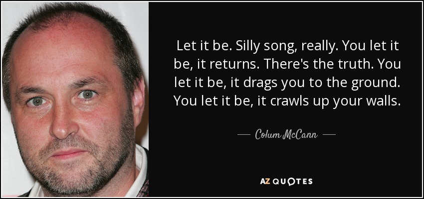Let it be. Silly song, really. You let it be, it returns. There's the truth. You let it be, it drags you to the ground. You let it be, it crawls up your walls. - Colum McCann