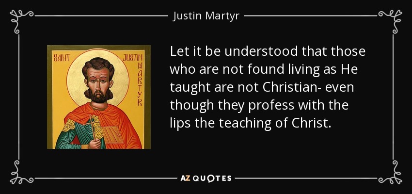 Let it be understood that those who are not found living as He taught are not Christian- even though they profess with the lips the teaching of Christ. - Justin Martyr