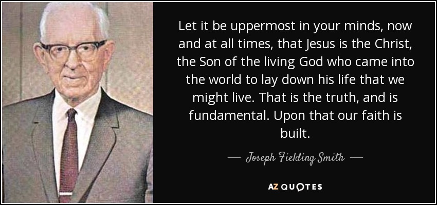 Let it be uppermost in your minds, now and at all times, that Jesus is the Christ, the Son of the living God who came into the world to lay down his life that we might live. That is the truth, and is fundamental. Upon that our faith is built. - Joseph Fielding Smith
