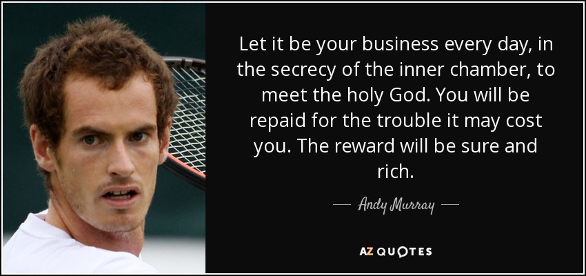 Let it be your business every day, in the secrecy of the inner chamber, to meet the holy God. You will be repaid for the trouble it may cost you. The reward will be sure and rich. - Andy Murray