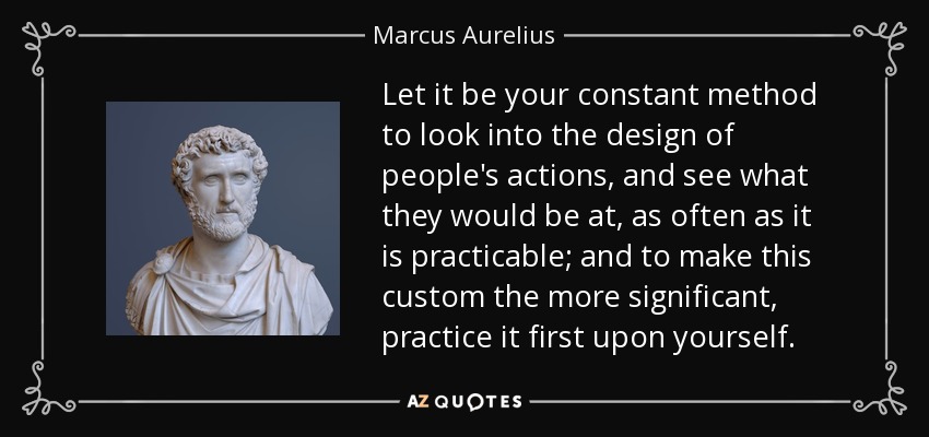 Let it be your constant method to look into the design of people's actions, and see what they would be at, as often as it is practicable; and to make this custom the more significant, practice it first upon yourself. - Marcus Aurelius