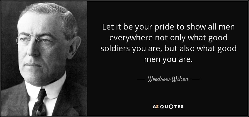 Let it be your pride to show all men everywhere not only what good soldiers you are, but also what good men you are. - Woodrow Wilson