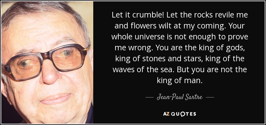 Let it crumble! Let the rocks revile me and flowers wilt at my coming. Your whole universe is not enough to prove me wrong. You are the king of gods, king of stones and stars, king of the waves of the sea. But you are not the king of man. - Jean-Paul Sartre