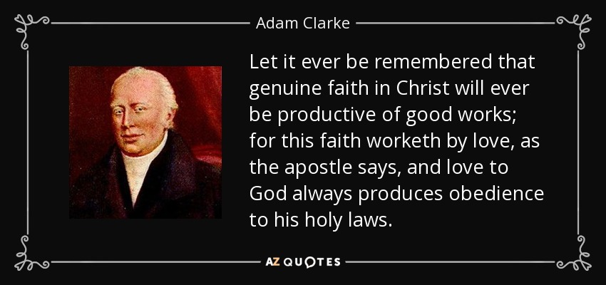 Let it ever be remembered that genuine faith in Christ will ever be productive of good works; for this faith worketh by love, as the apostle says, and love to God always produces obedience to his holy laws. - Adam Clarke