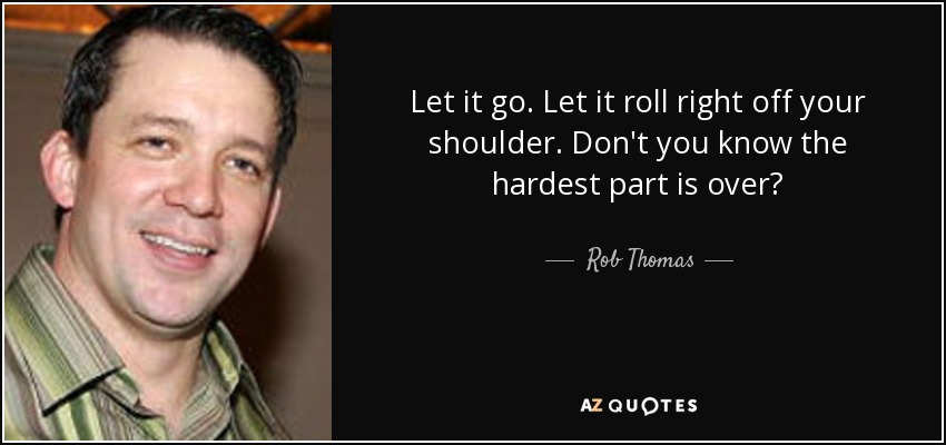 Let it go. Let it roll right off your shoulder. Don't you know the hardest part is over? - Rob Thomas