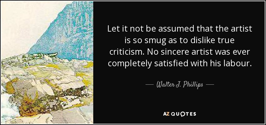 Let it not be assumed that the artist is so smug as to dislike true criticism. No sincere artist was ever completely satisfied with his labour. - Walter J. Phillips
