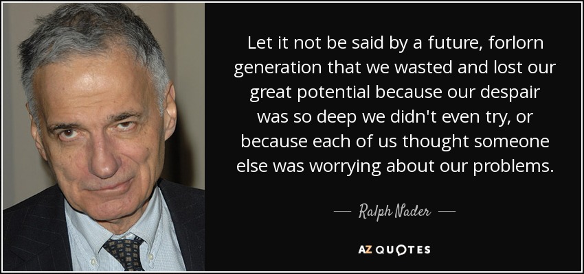 Let it not be said by a future, forlorn generation that we wasted and lost our great potential because our despair was so deep we didn't even try, or because each of us thought someone else was worrying about our problems. - Ralph Nader