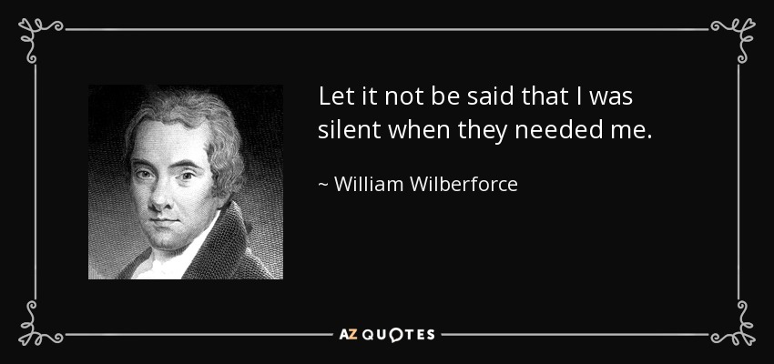 Let it not be said that I was silent when they needed me. - William Wilberforce