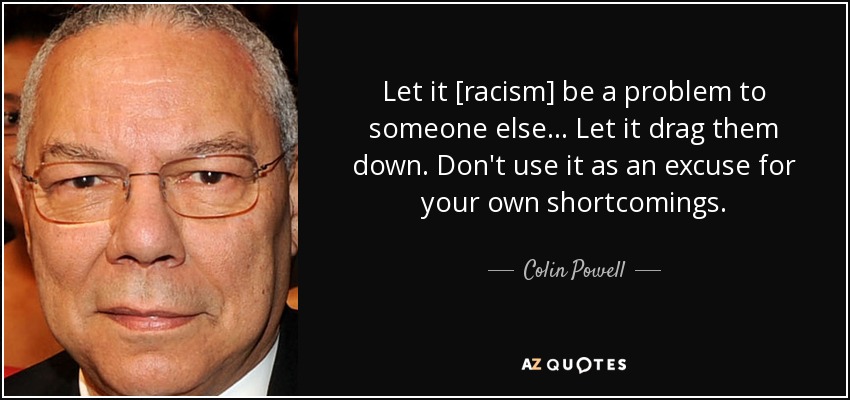 Let it [racism] be a problem to someone else... Let it drag them down. Don't use it as an excuse for your own shortcomings. - Colin Powell