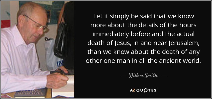 Let it simply be said that we know more about the details of the hours immediately before and the actual death of Jesus, in and near Jerusalem, than we know about the death of any other one man in all the ancient world. - Wilbur Smith