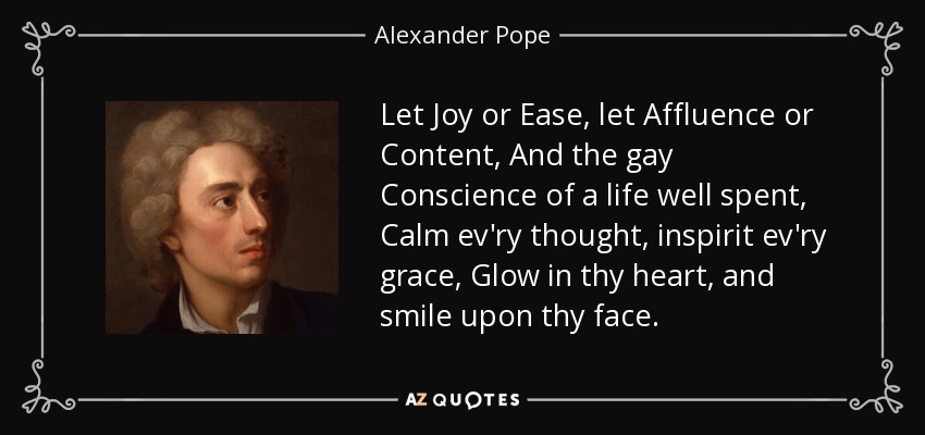 Let Joy or Ease, let Affluence or Content, And the gay Conscience of a life well spent, Calm ev'ry thought, inspirit ev'ry grace, Glow in thy heart, and smile upon thy face. - Alexander Pope