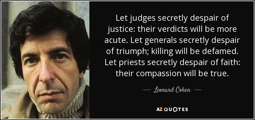 Let judges secretly despair of justice: their verdicts will be more acute. Let generals secretly despair of triumph; killing will be defamed. Let priests secretly despair of faith: their compassion will be true. - Leonard Cohen