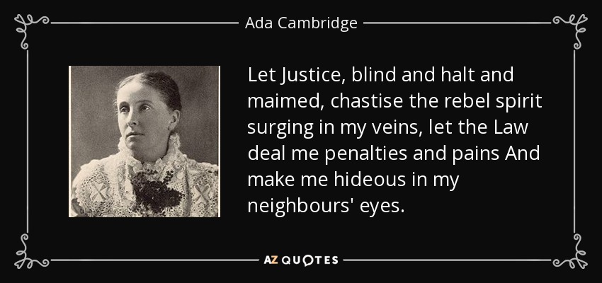 Let Justice, blind and halt and maimed, chastise the rebel spirit surging in my veins, let the Law deal me penalties and pains And make me hideous in my neighbours' eyes. - Ada Cambridge