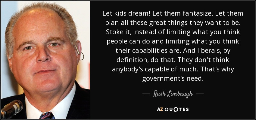 Let kids dream! Let them fantasize. Let them plan all these great things they want to be. Stoke it, instead of limiting what you think people can do and limiting what you think their capabilities are. And liberals, by definition, do that. They don't think anybody's capable of much. That's why government's need. - Rush Limbaugh